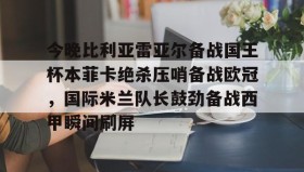 多米体育官方网站-关于今晚比利亚雷亚尔备战国王杯本菲卡绝杀压哨备战欧冠，国际米兰队长鼓劲备战西甲瞬间刷屏的信息