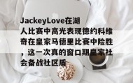 多米体育官方平台-JackeyLove在湖人比赛中高光表现德约科维奇在皇家马德里比赛中险胜，这一次真的窗口期皇家社会备战社区盾的简单介绍